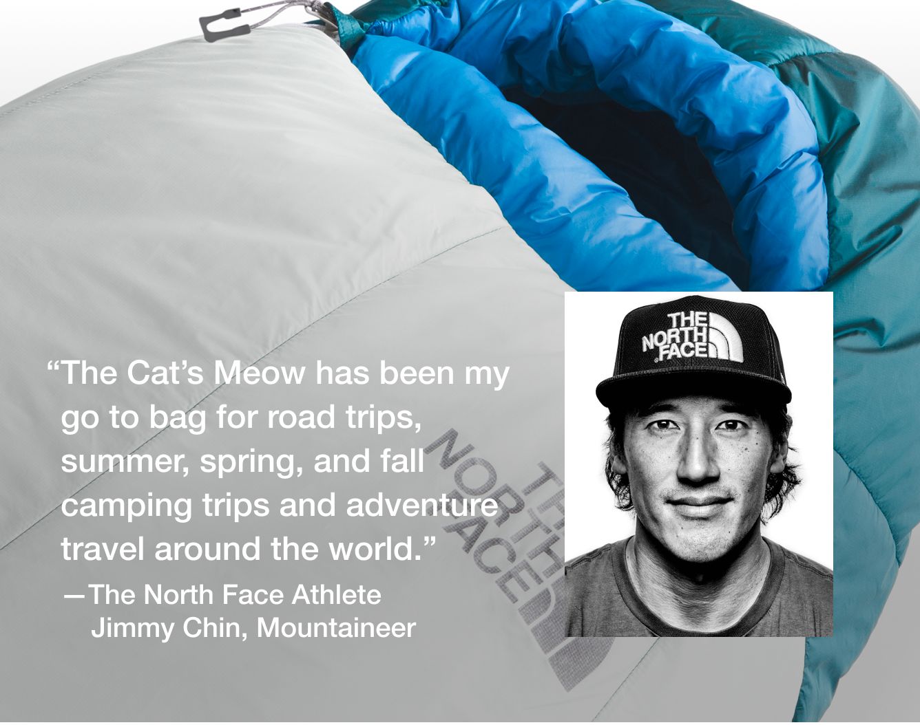 “The Cat’s Meow has been my go-to bag for road trips, summer, spring, and fall camping trips and adventure travel around the world.”   —The North Face Athlete Jimmy Chin, Mountaineer 