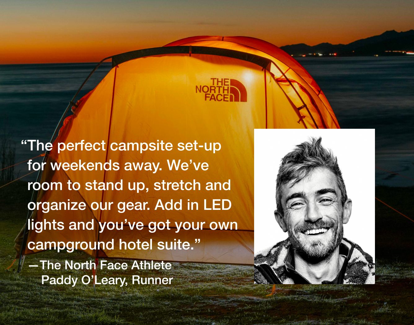  “The perfect set-up for weekends away. We've room to stand up, stretch and organize our gear. Add in LED lights and you've got your own campground hotel suite.”   —The North Face Athlete Paddy O’Leary, Runner 