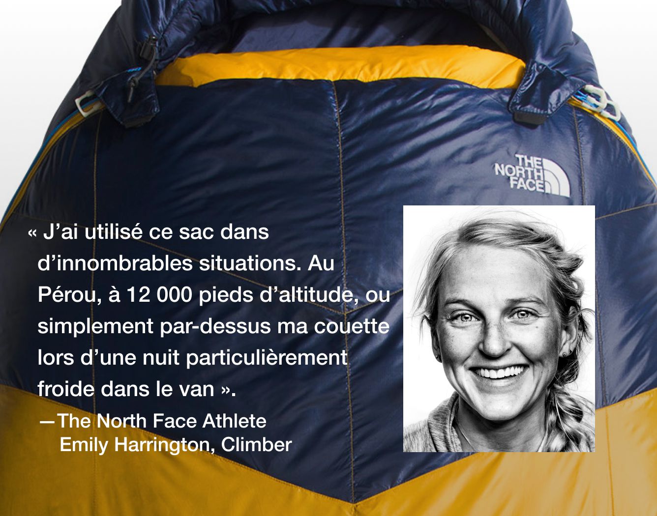  « J’ai utilisé ce sac dans d’innombrables situations. Au Pérou, à 12 000 pieds d’altitude, ou simplement par-dessus ma couette lors d’une nuit particulièrement froide dans le van.   – Emily Harrington, athlète The North Face  