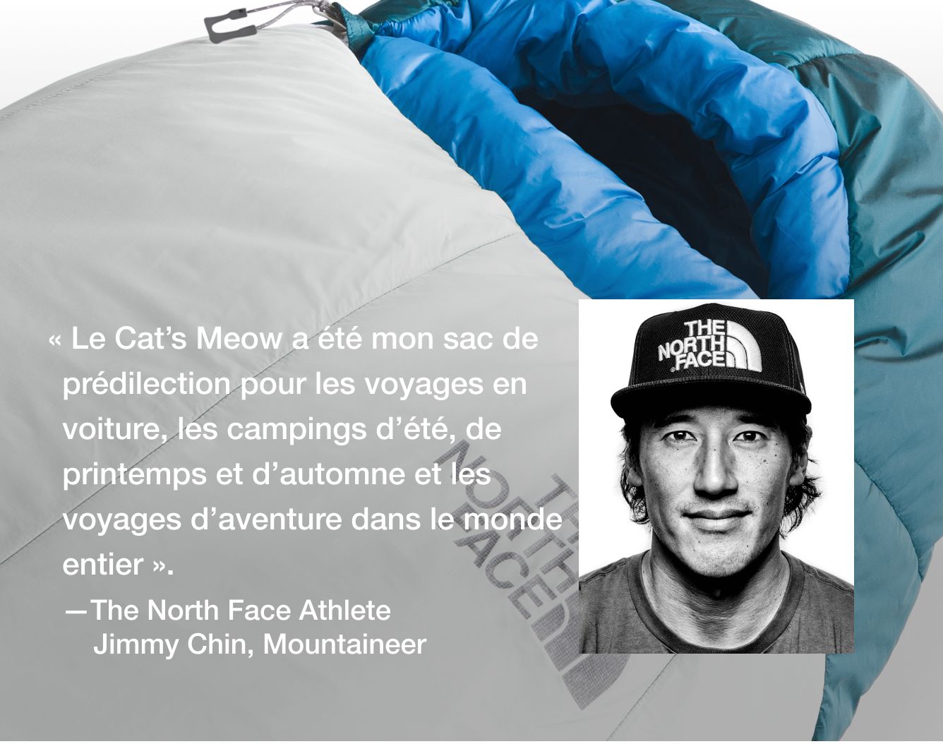  « Le Cat’s Meow a été mon sac de prédilection pour les voyages en voiture, les campings d’été, de printemps et d’automne et les voyages d’aventure dans le monde entier ».   – Jimmy Chin, athlète The North Face  